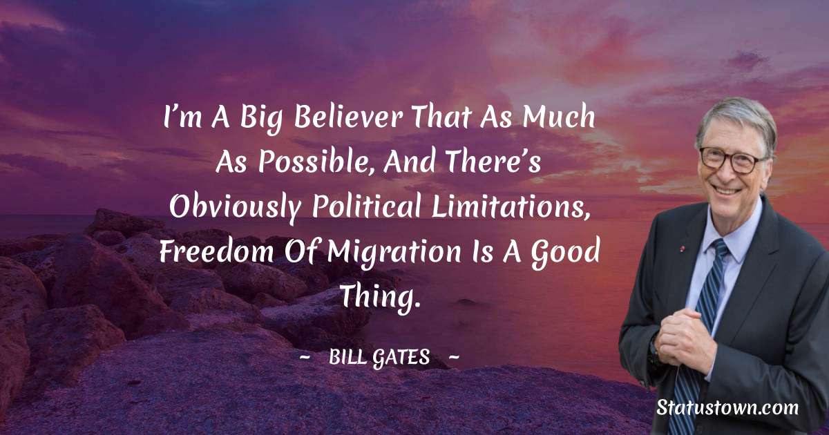 I’m a big believer that as much as possible, and there’s obviously political limitations, freedom of migration is a good thing. - Bill Gates quotes