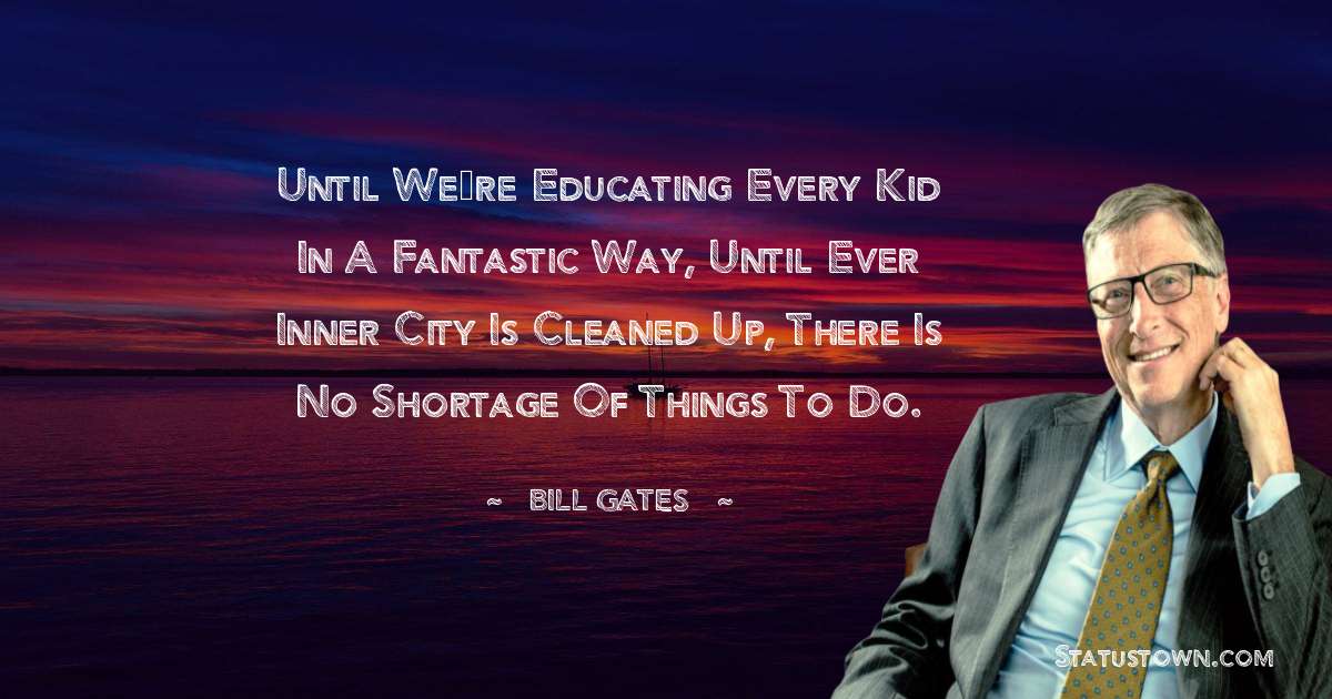 Until we’re educating every kid in a fantastic way, until ever inner city is cleaned up, there is no shortage of things to do. - Bill Gates quotes