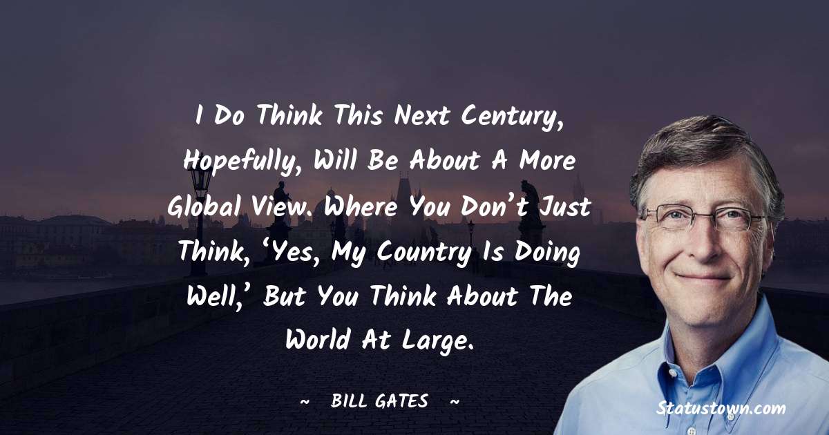 I do think this next century, hopefully, will be about a more global view. Where you don’t just think, ‘Yes, my country is doing well,’ but you think about the world at large. - Bill Gates quotes