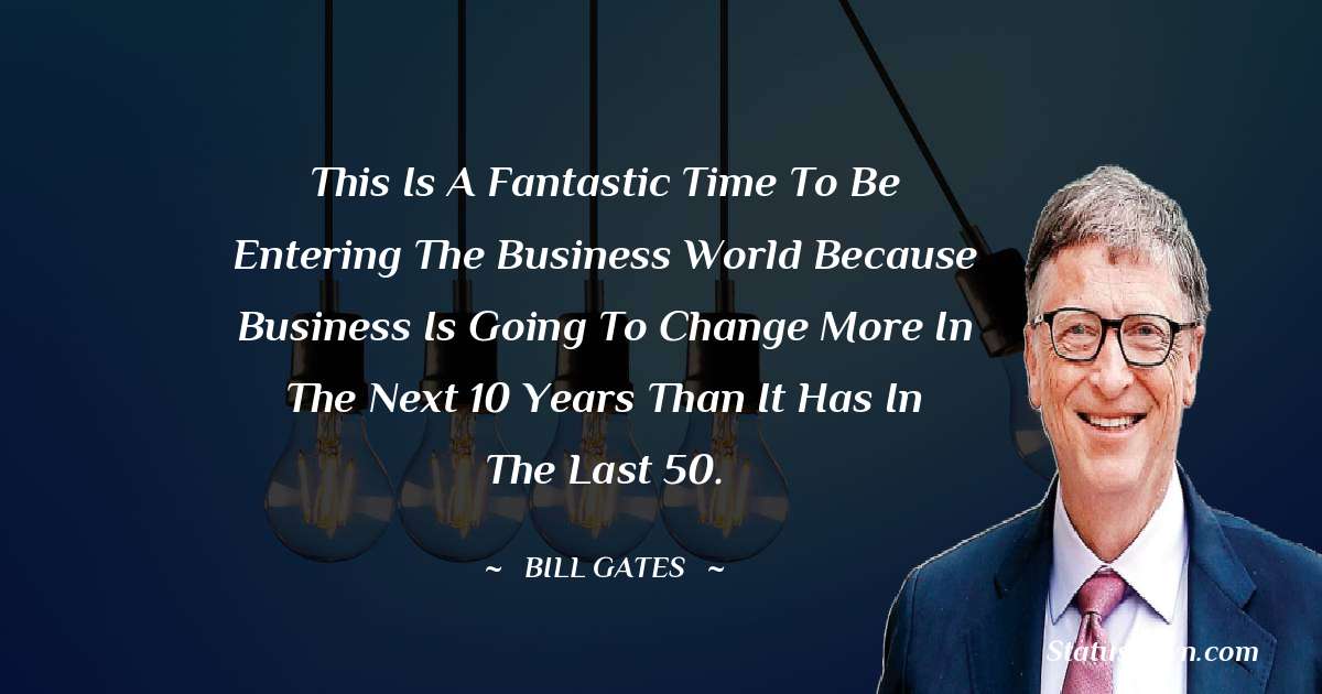 This is a fantastic time to be entering the business world because business is going to change more in the next 10 years than it has in the last 50. - Bill Gates quotes