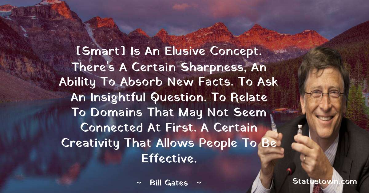 [Smart] is an elusive concept. There's a certain sharpness, an ability to absorb new facts. To ask an insightful question. To relate to domains that may not seem connected at first. A certain creativity that allows people to be effective. - Bill Gates quotes