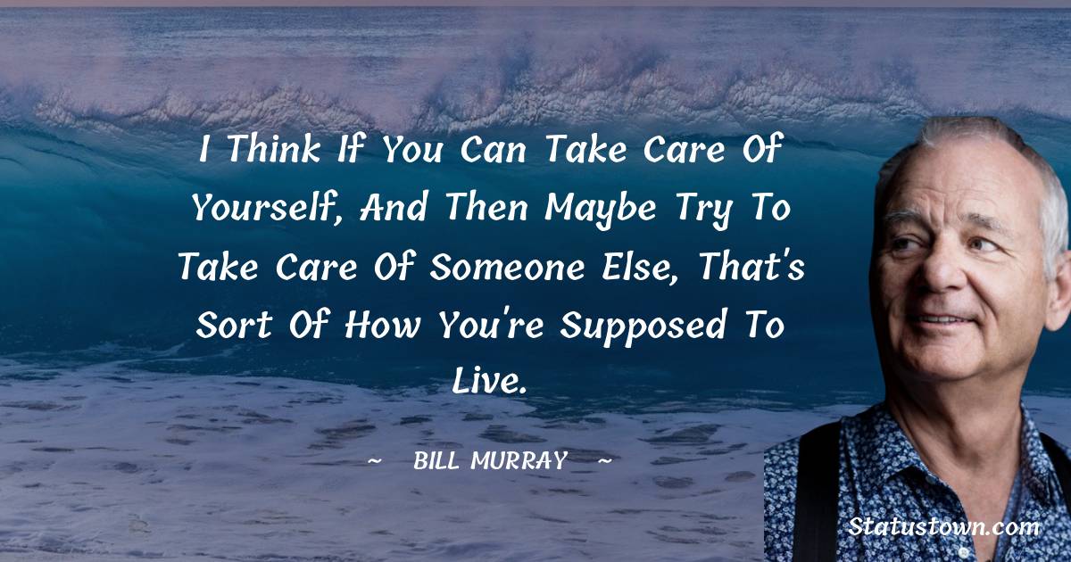 I think if you can take care of yourself, and then maybe try to take care of someone else, that's sort of how you're supposed to live. -  Bill Murray quotes