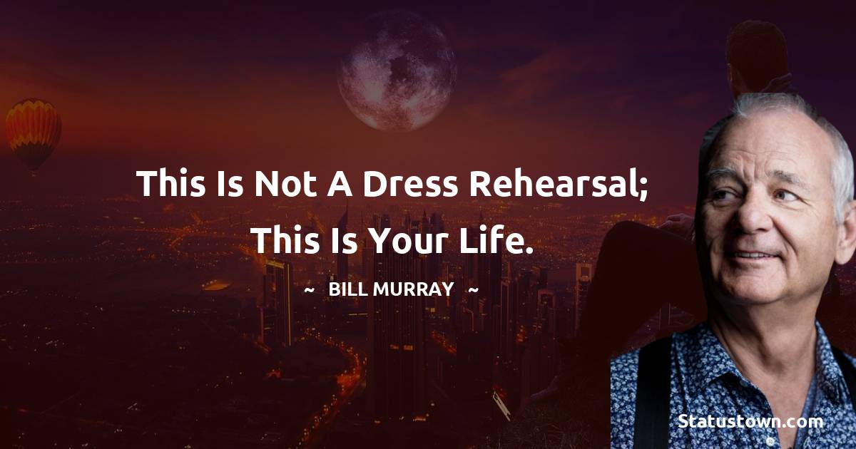 This is not a dress rehearsal; this is your life. -  Bill Murray quotes