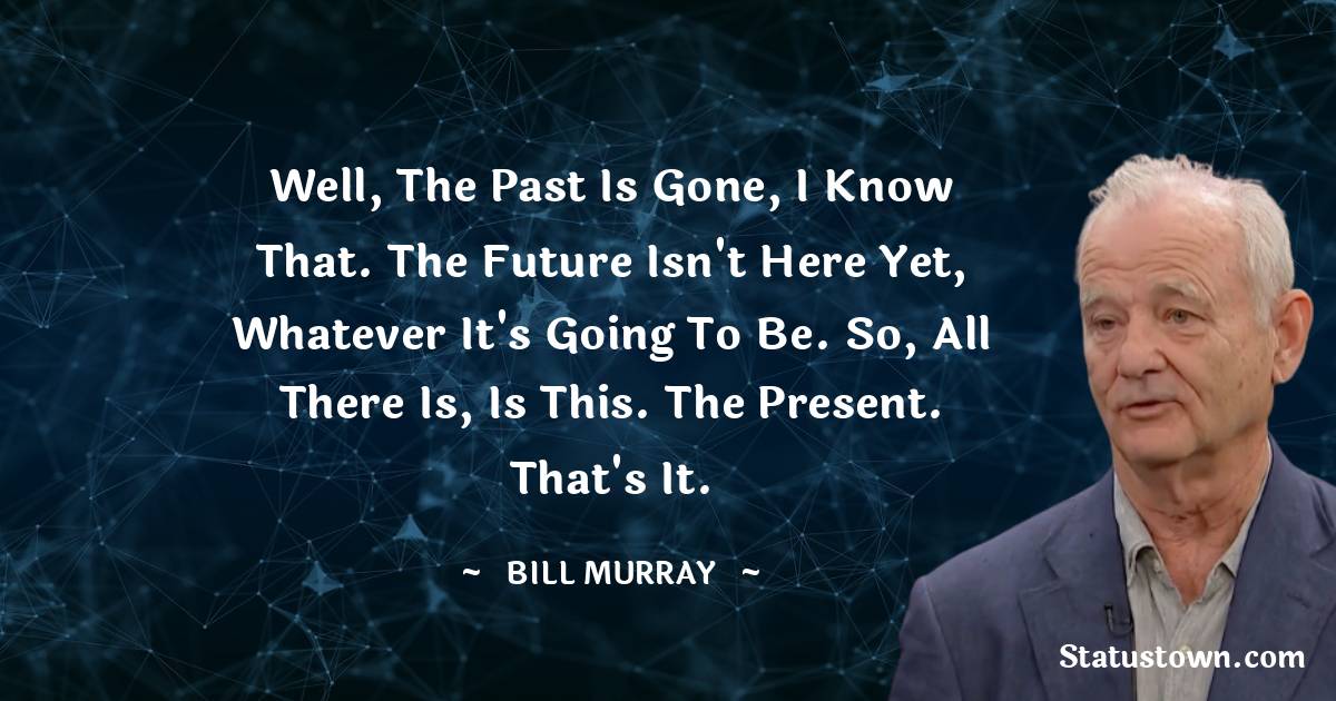  Bill Murray Quotes - Well, the past is gone, I know that. The future isn't here yet, whatever it's going to be. So, all there is, is this. The present. That's it.