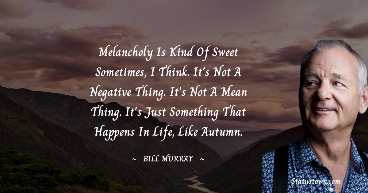 Melancholy is kind of sweet sometimes, I think. It's not a negative thing. It's not a mean thing. It's just something that happens in life, like autumn. -  Bill Murray quotes