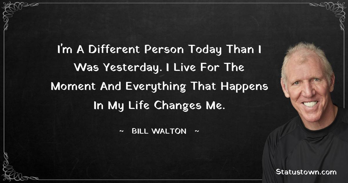 I'm a different person today than I was yesterday. I live for the moment and everything that happens in my life changes me.