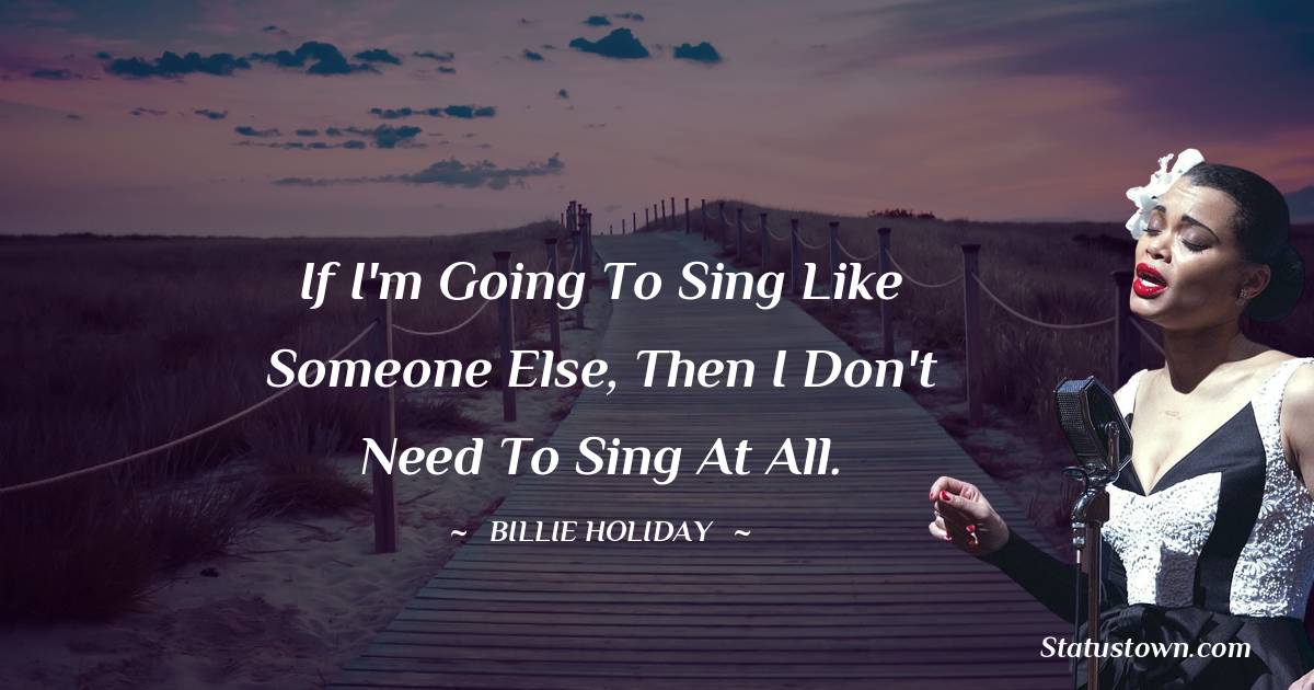 Billie Holiday Quotes - If I'm going to sing like someone else, then I don't need to sing at all.