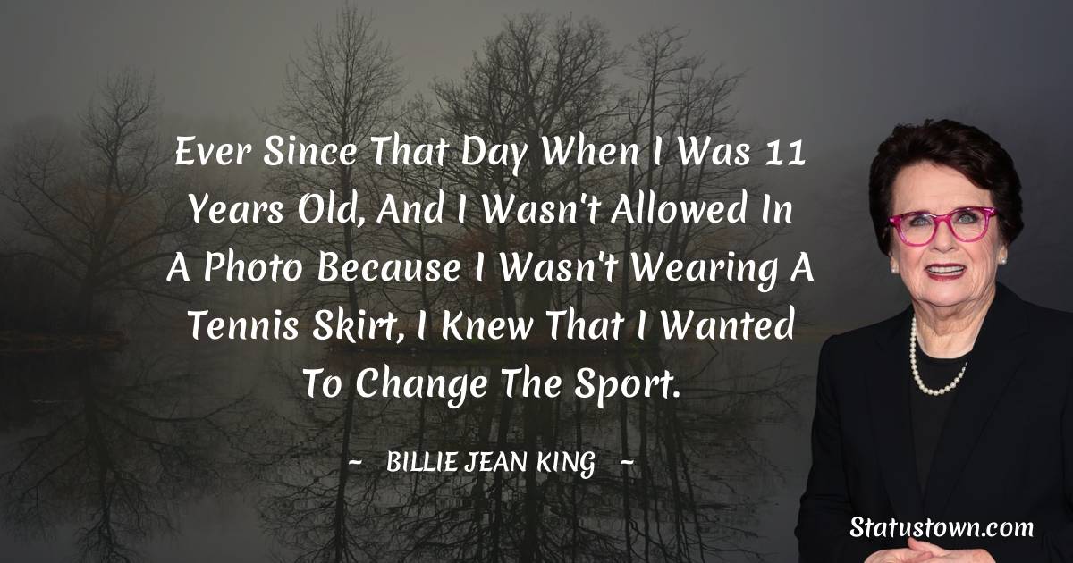 Billie Jean King Quotes - Ever since that day when I was 11 years old, and I wasn't allowed in a photo because I wasn't wearing a tennis skirt, I knew that I wanted to change the sport.