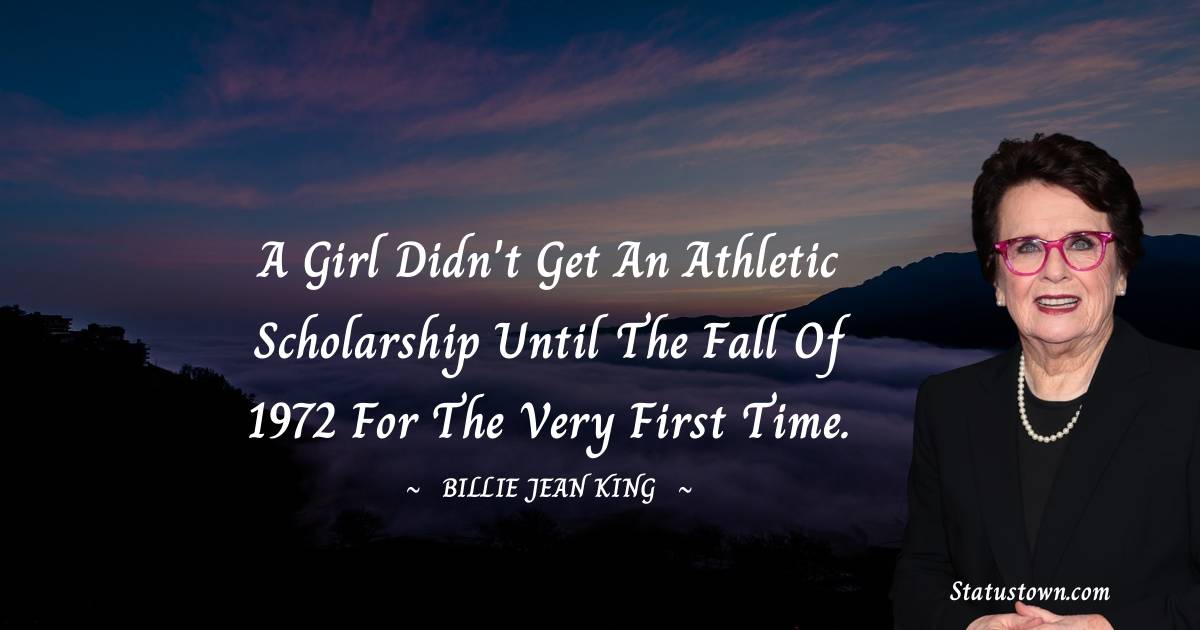 A girl didn't get an athletic scholarship until the fall of 1972 for the very first time. - Billie Jean King quotes