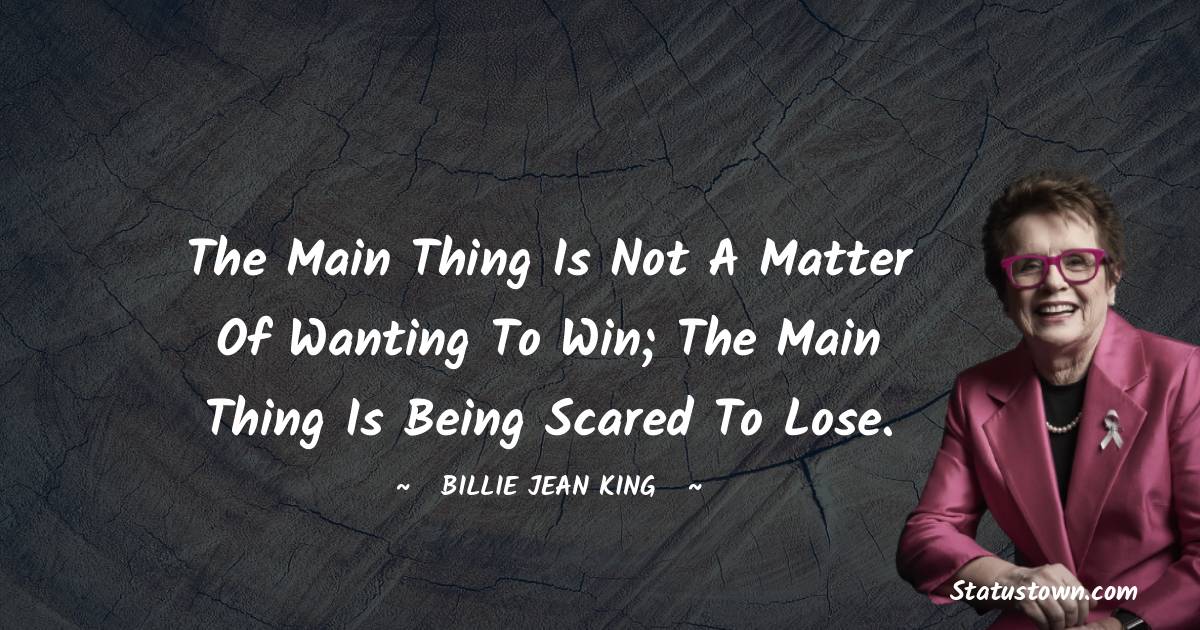 Billie Jean King Quotes - The main thing is not a matter of wanting to win; the main thing is being scared to lose.