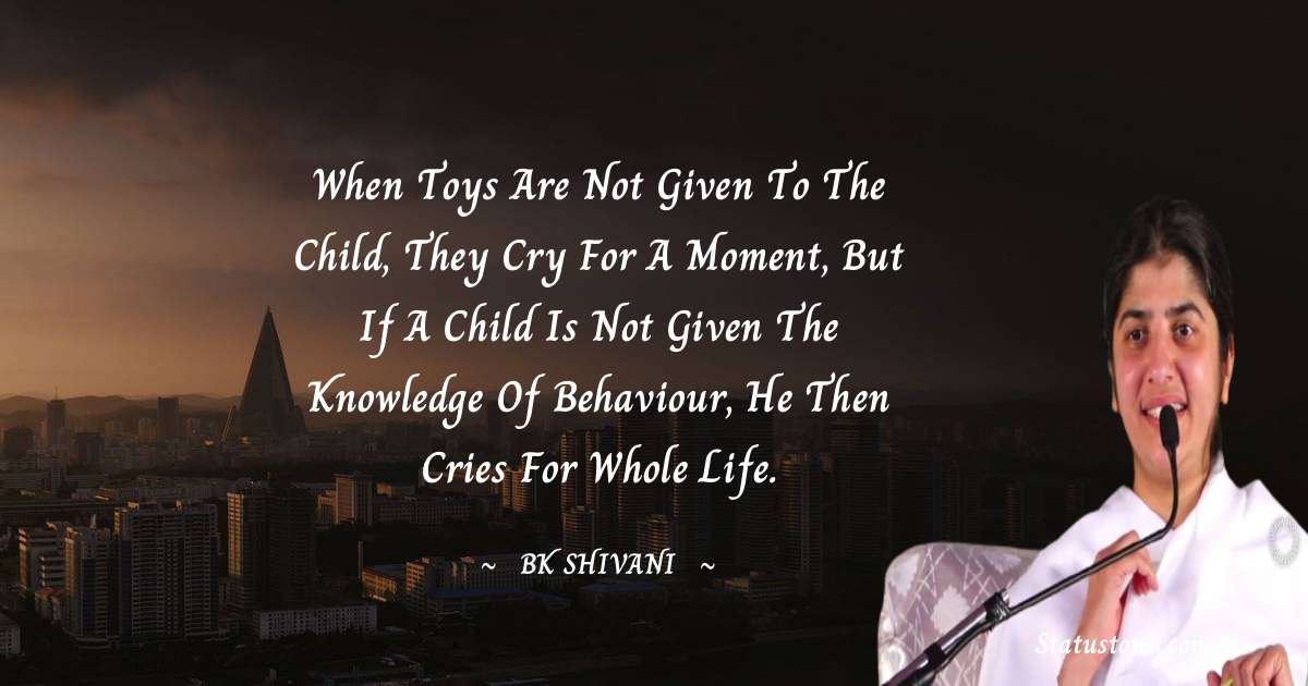 Brahmakumari Shivani  Quotes - When toys are not given to the child, they cry for a moment, but if a child is not given the knowledge of behaviour, he then cries for whole life.