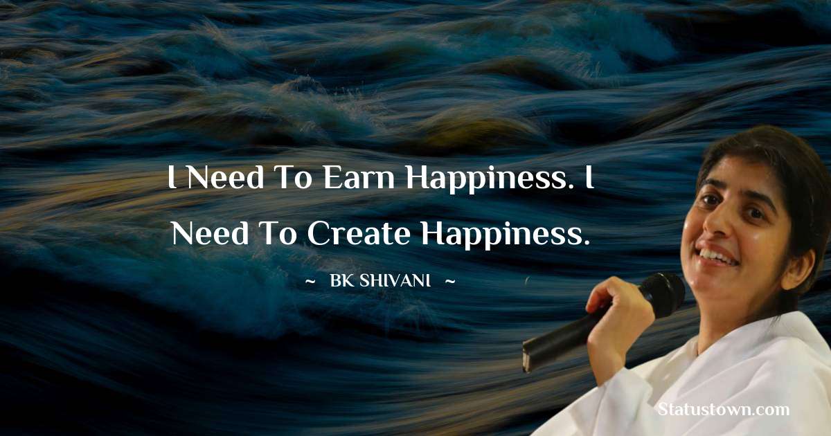 Brahmakumari Shivani  Quotes - I need to earn happiness. I need to create happiness.