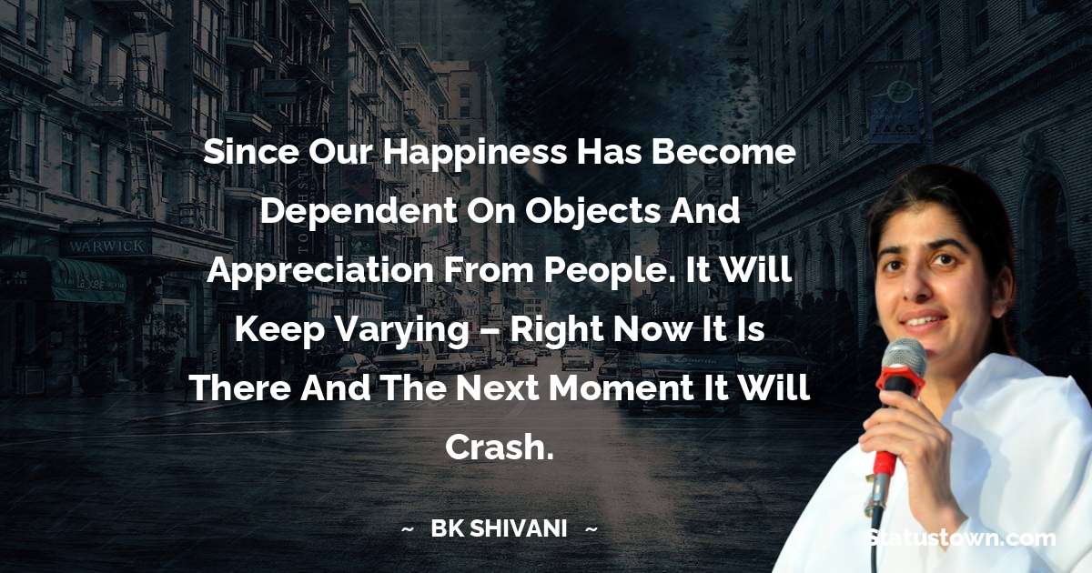 Brahmakumari Shivani  Quotes - Since our happiness has become dependent on objects and appreciation from people. It will keep varying – right now it is there and the next moment it will crash.