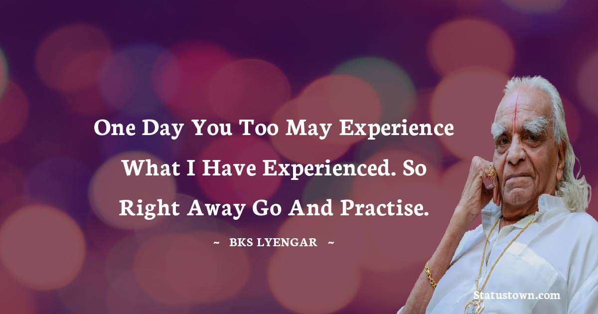 B.K.S. Iyengar Quotes - One day you too may experience what I have experienced. So right away go and practise.