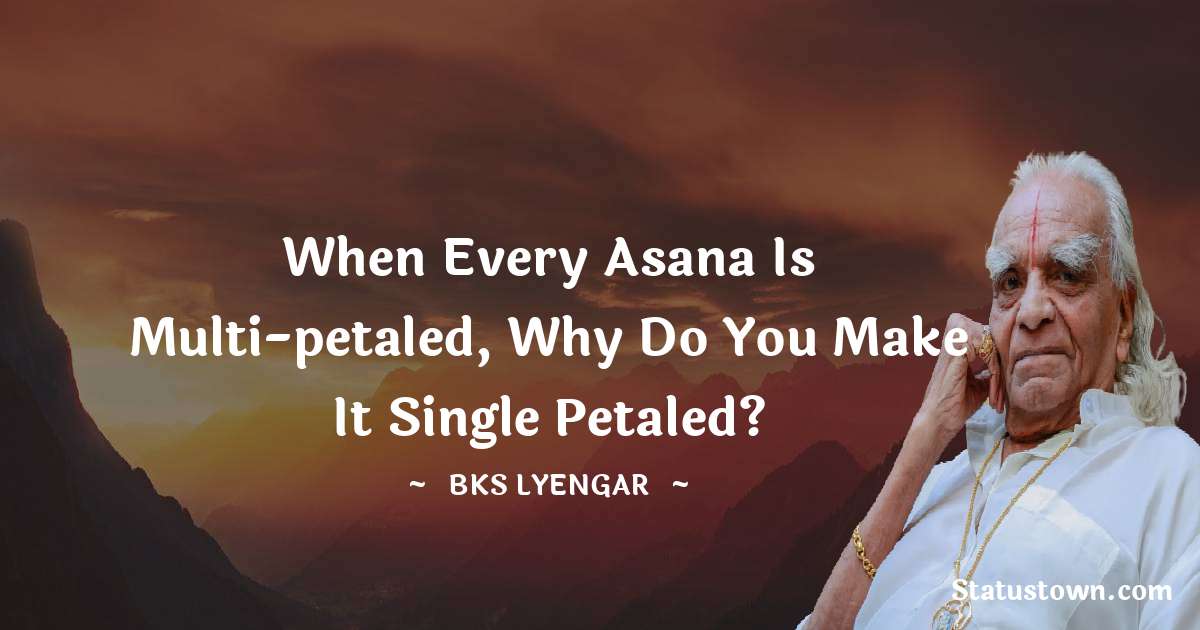 B.K.S. Iyengar Quotes - When every asana is multi-petaled, why do you make it single petaled?
