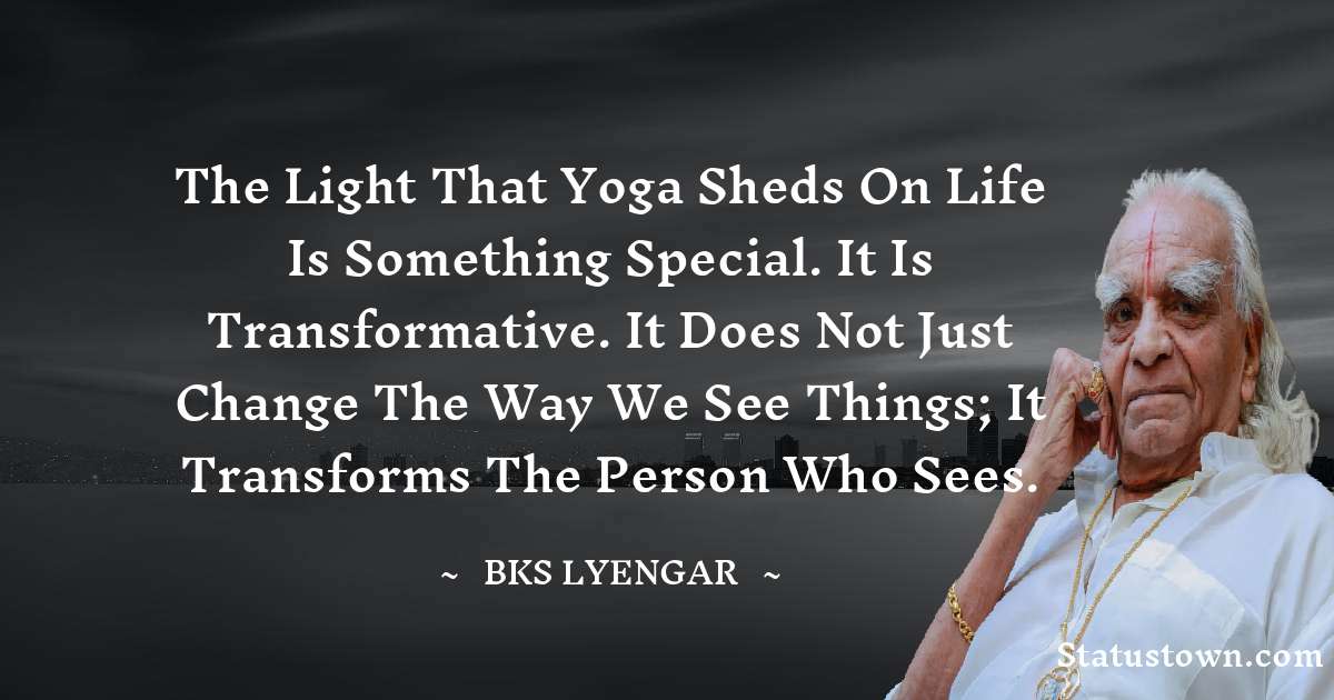 B.K.S. Iyengar Quotes - The light that Yoga sheds on life is something special. It is transformative. It does not just change the way we see things; it transforms the person who sees.