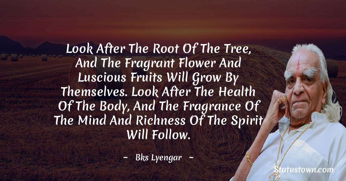 B.K.S. Iyengar Quotes - Look after the root of the tree, and the fragrant flower and luscious fruits will grow by themselves. Look after the health of the body, and the fragrance of the mind and richness of the spirit will follow.