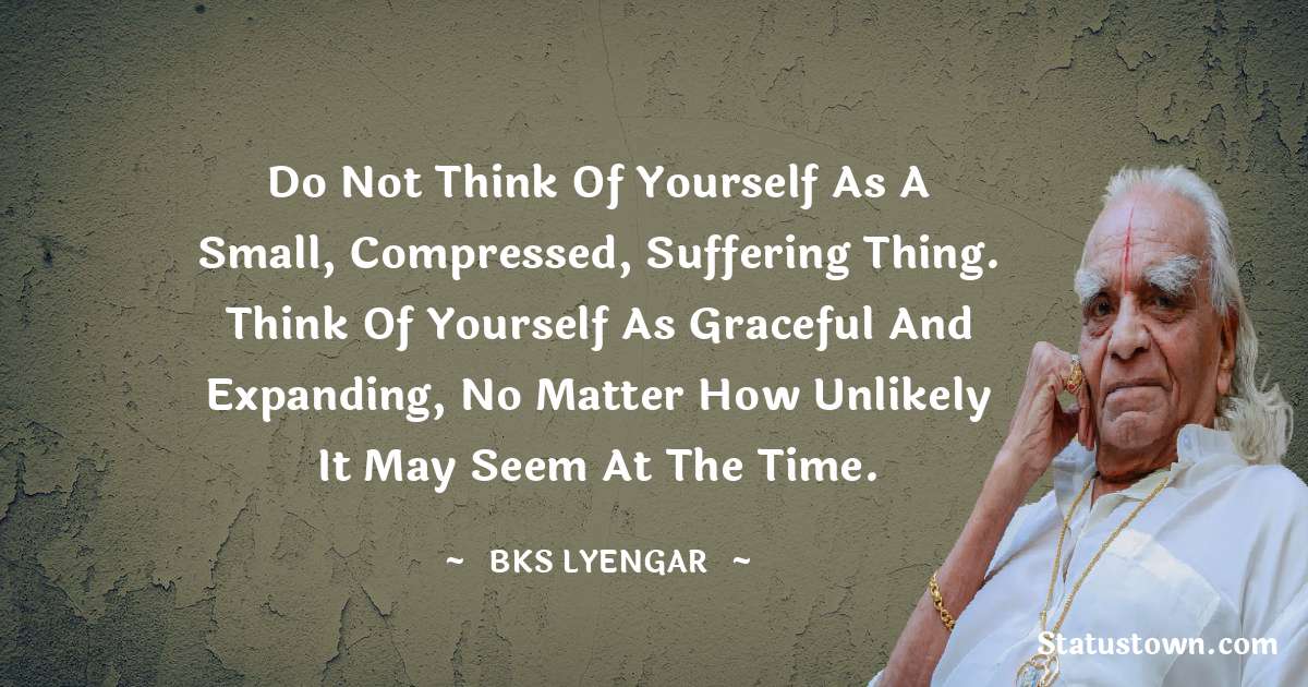 B.K.S. Iyengar Quotes - Do not think of yourself as a small, compressed, suffering thing. Think of yourself as graceful and expanding, no matter how unlikely it may seem at the time.