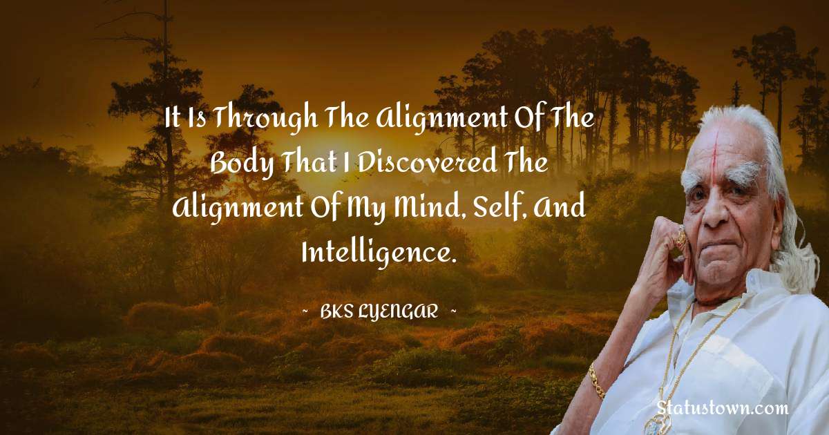 It is through the alignment of the body that I discovered the alignment of my mind, self, and intelligence. - B.K.S. Iyengar quotes