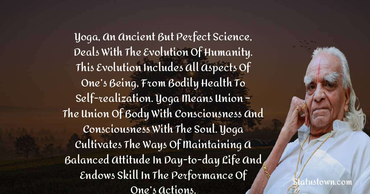 B.K.S. Iyengar Quotes - Yoga, an ancient but perfect science, deals with the evolution of humanity. This evolution includes all aspects of one’s being, from bodily health to self-realization. Yoga means union – the union of body with consciousness and consciousness with the soul. Yoga cultivates the ways of maintaining a balanced attitude in day-to-day life and endows skill in the performance of one’s actions.