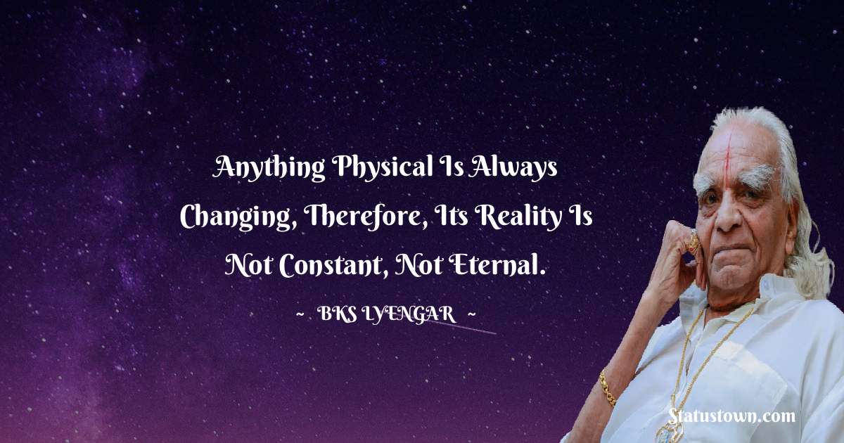Anything physical is always changing, therefore, its reality is not constant, not eternal. - B.K.S. Iyengar quotes