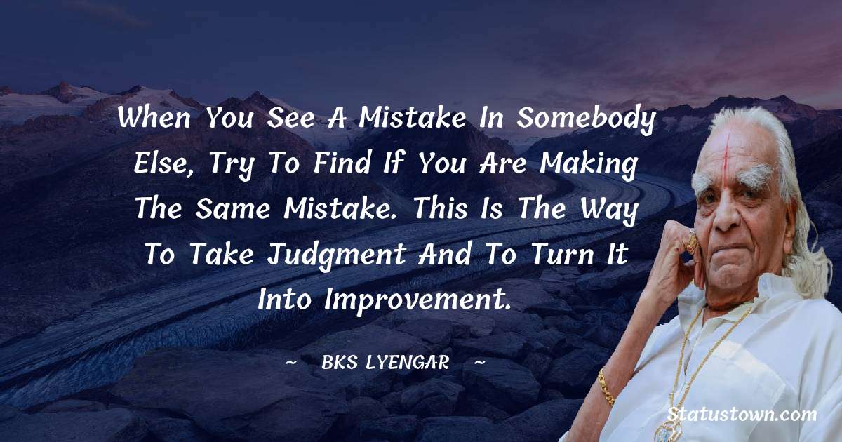 When you see a mistake in somebody else, try to find if you are making the same mistake. This is the way to take judgment and to turn it into improvement. - B.K.S. Iyengar quotes