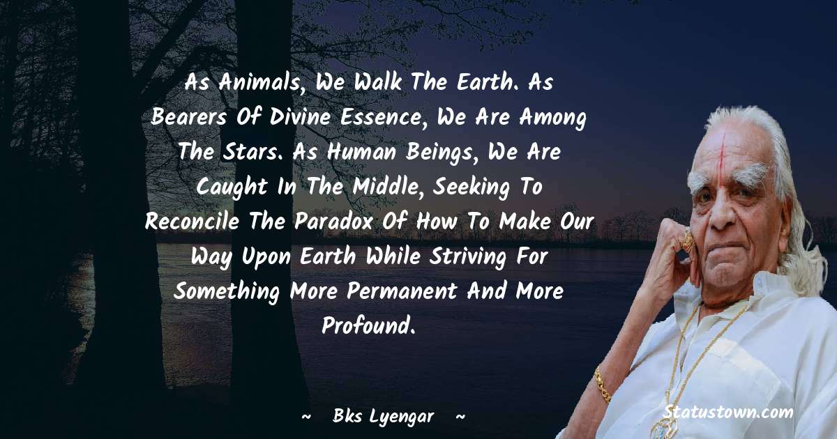 B.K.S. Iyengar Quotes - As animals, we walk the earth. As bearers of divine essence, we are among the stars. As human beings, we are caught in the middle, seeking to reconcile the paradox of how to make our way upon earth while striving for something more permanent and more profound.