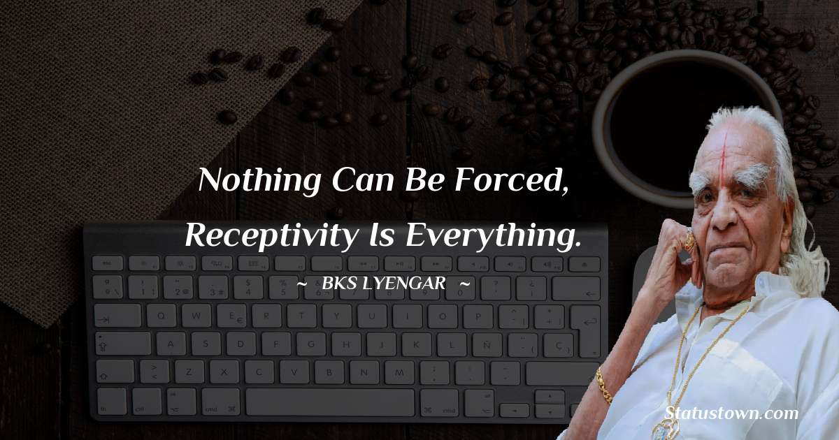 Nothing can be forced, receptivity is everything. - B.K.S. Iyengar quotes