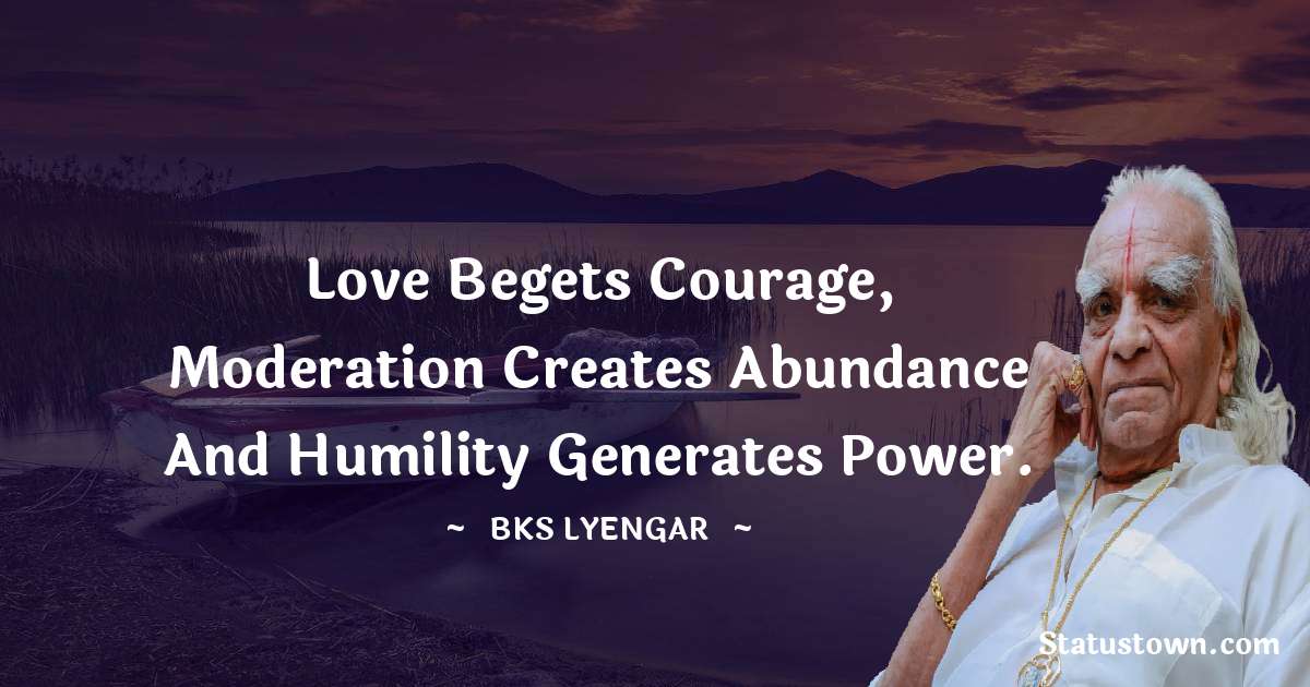 Love begets courage, moderation creates abundance and humility generates power. - B.K.S. Iyengar quotes