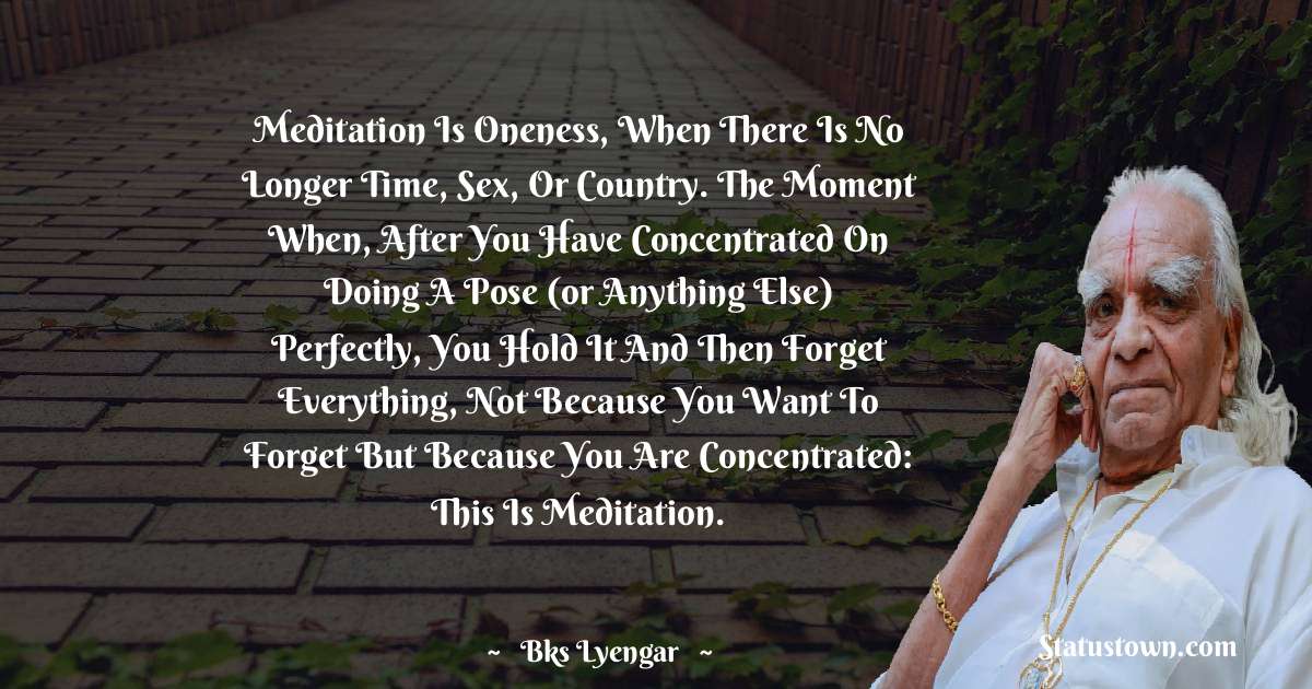 B.K.S. Iyengar Quotes - Meditation is oneness, when there is no longer time, sex, or country. The moment when, after you have concentrated on doing a pose (or anything else) perfectly, you hold it and then forget everything, not because you want to forget but because you are concentrated: this is meditation.