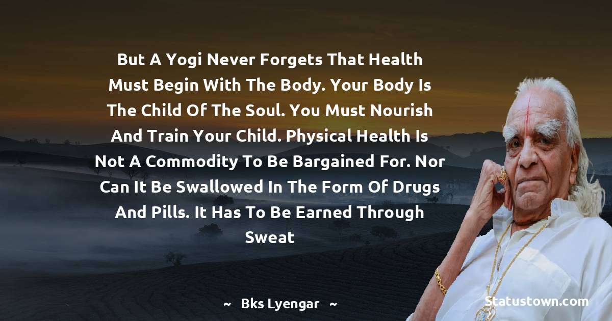 B.K.S. Iyengar Quotes - But a yogi never forgets that health must begin with the body. Your body is the child of the soul. You must nourish and train your child. Physical health is not a commodity to be bargained for. Nor can it be swallowed in the form of drugs and pills. It has to be earned through sweat