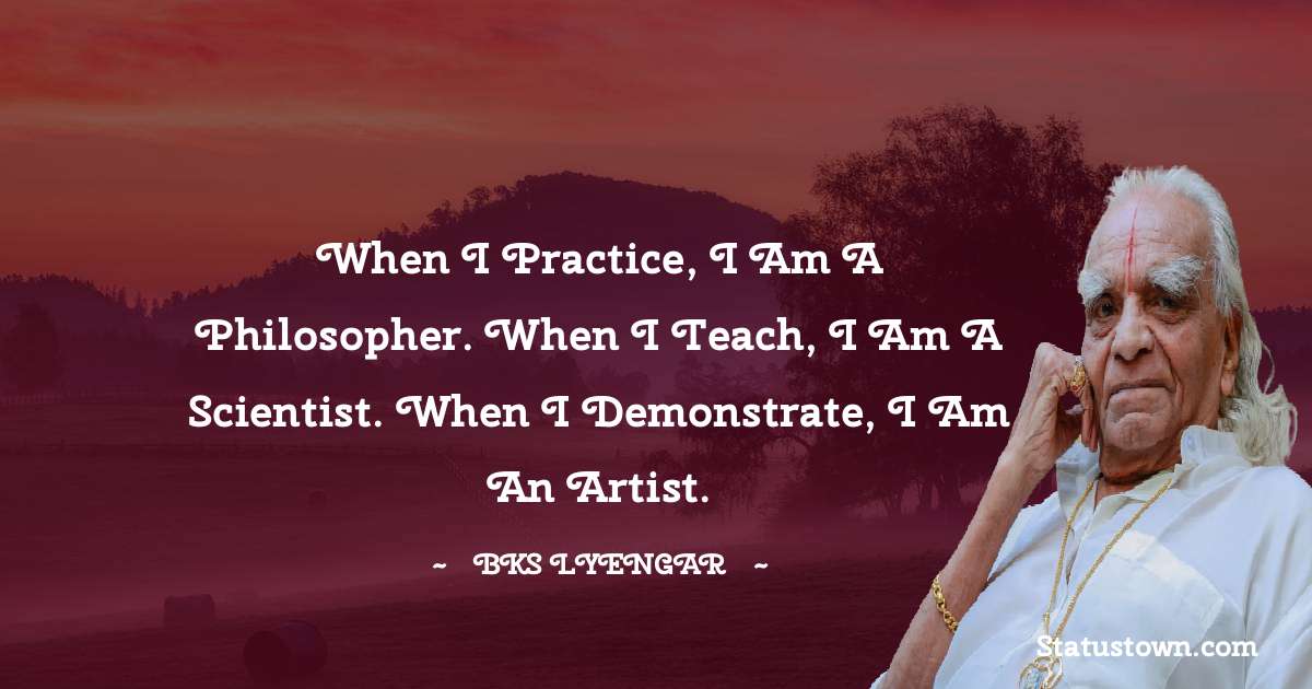 B.K.S. Iyengar Quotes - When I practice, I am a philosopher. When I teach, I am a scientist. When I demonstrate, I am an artist.