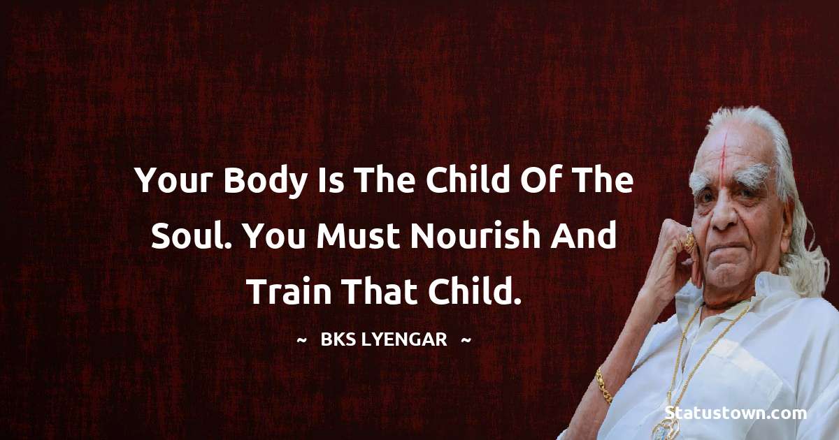 B.K.S. Iyengar Quotes - Your body is the child of the soul. You must nourish and train that child.