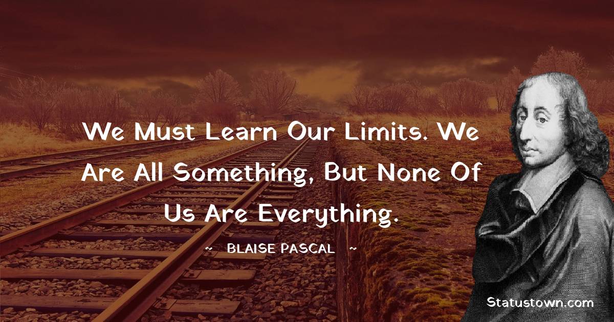 We must learn our limits. We are all something, but none of us are everything. -  Blaise Pascal quotes