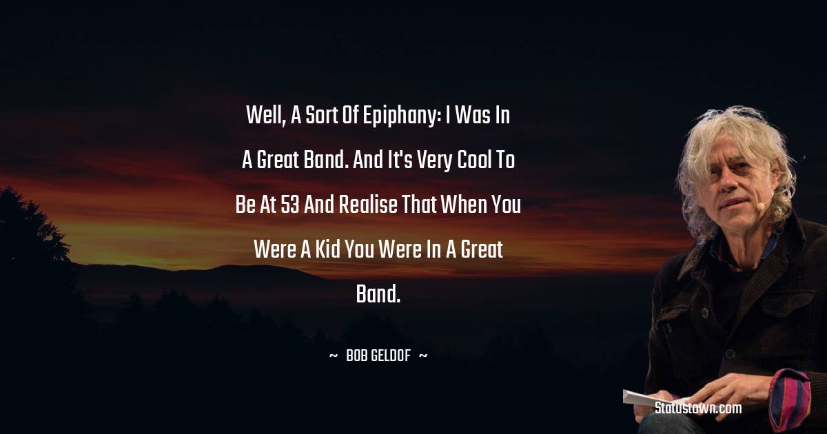 Well, a sort of epiphany: I was in a great band. And it's very cool to be at 53 and realise that when you were a kid you were in a great band. - Bob Geldof quotes