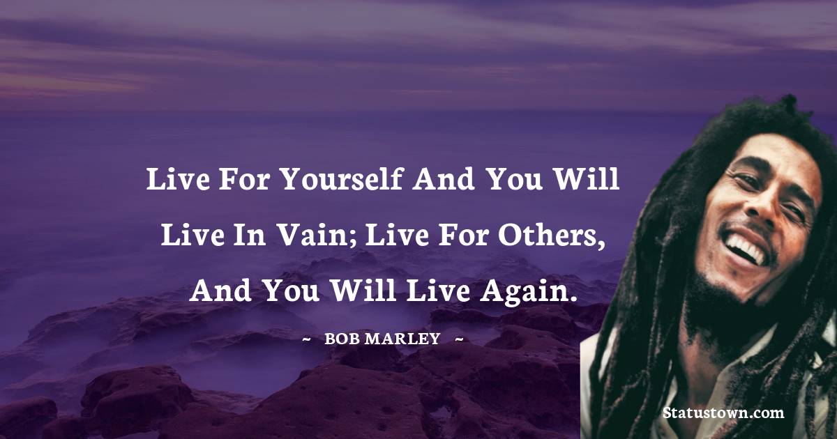 Live for yourself and you will live in vain; Live for others, and you will live again. - Bob Marley quotes