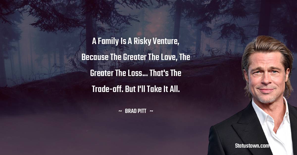 Brad Pitt  Quotes - A family is a risky venture, because the greater the love, the greater the loss... That's the trade-off. But I'll take it all.