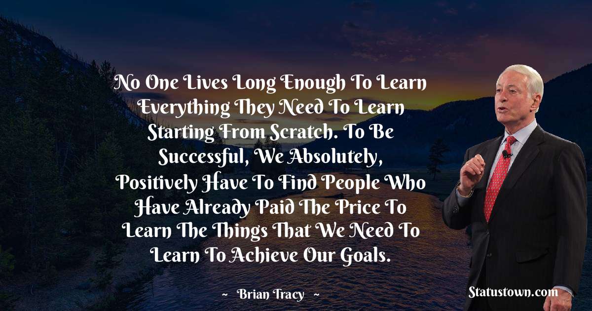 No one lives long enough to learn everything they need to learn starting from scratch. To be successful, we absolutely, positively have to find people who have already paid the price to learn the things that we need to learn to achieve our goals. - Brian Tracy quotes