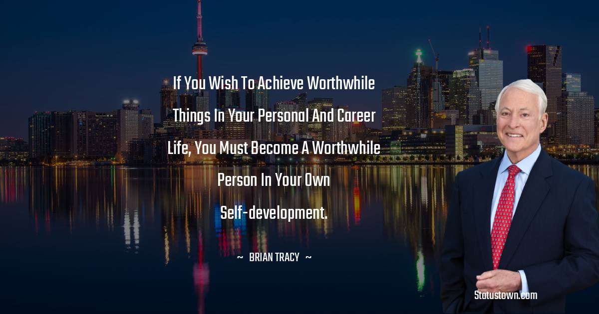 If you wish to achieve worthwhile things in your personal and career life, you must become a worthwhile person in your own self-development. - Brian Tracy quotes