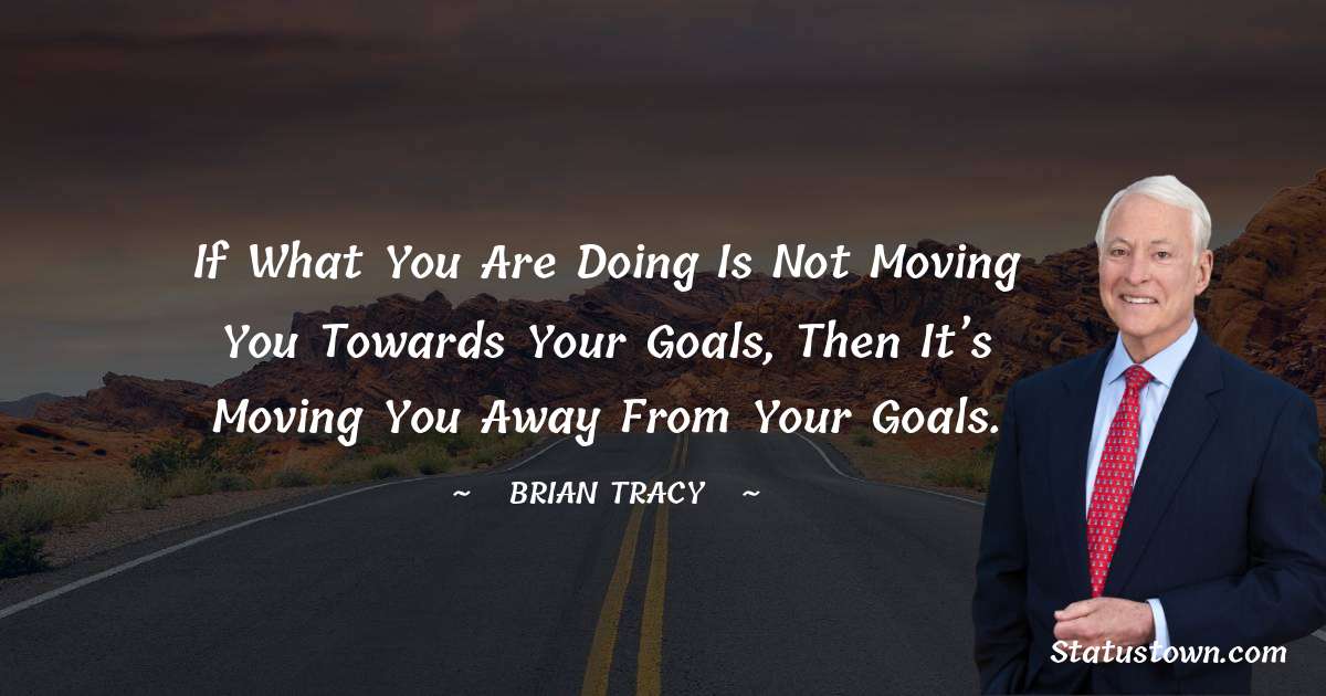 If what you are doing is not moving you towards your goals, then it’s moving you away from your goals. - Brian Tracy quotes