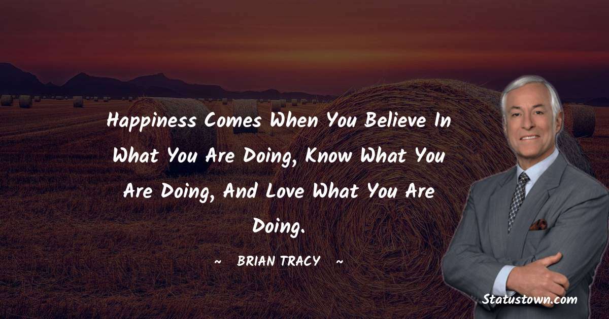 Happiness comes when you believe in what you are doing, know what you are doing, and love what you are doing. - Brian Tracy quotes