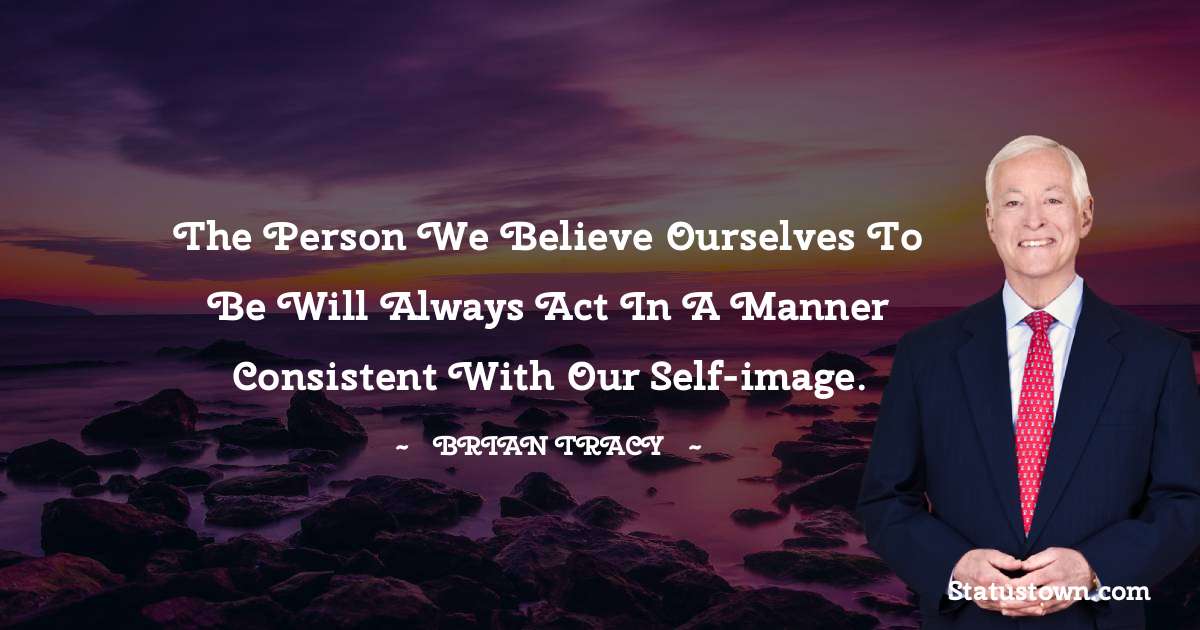 The person we believe ourselves to be will always act in a manner consistent with our self-image. - Brian Tracy quotes