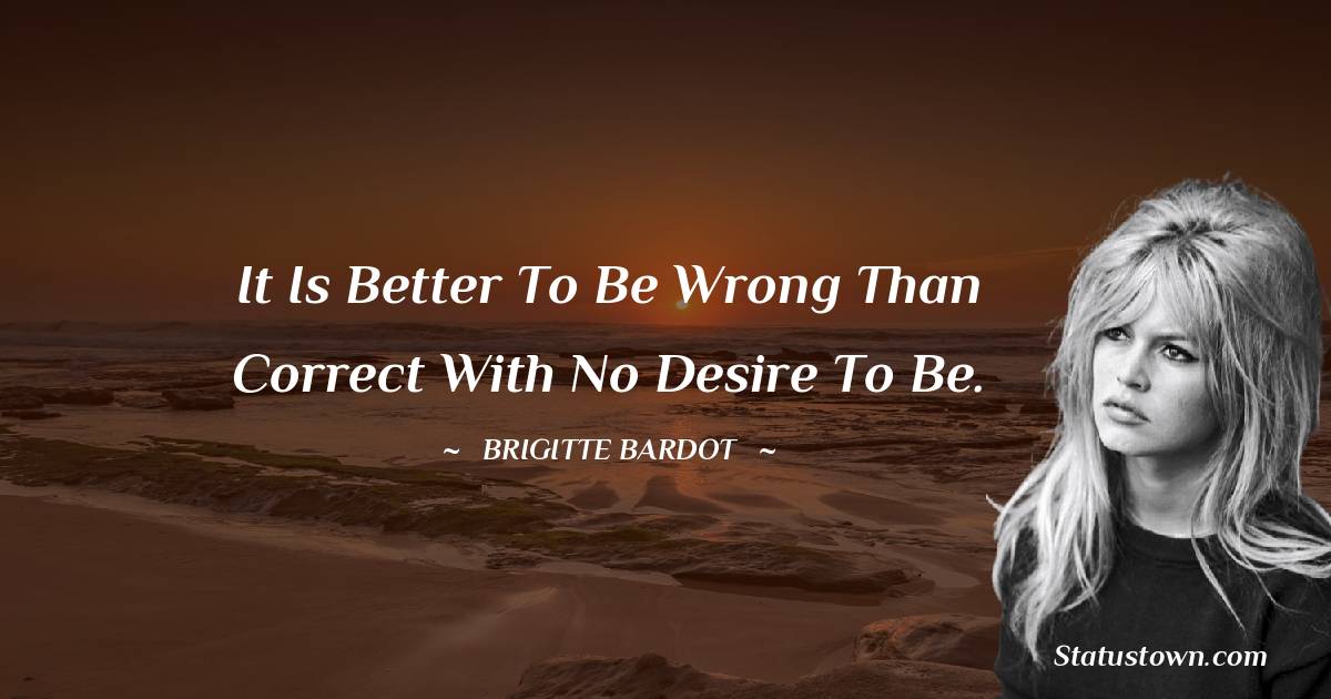 It is better to be wrong than correct with no desire to be. - Brigitte Bardot quotes