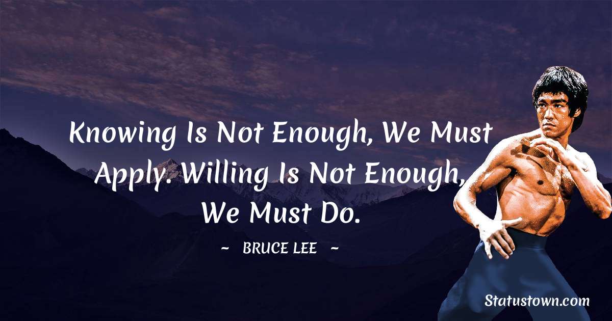 Bruce Lee  Quotes - Knowing is not enough, we must apply. Willing is not enough, we must do.
