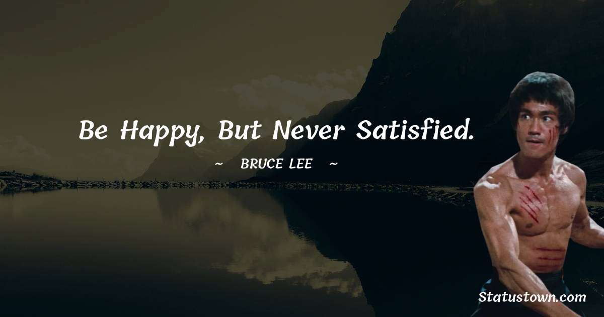 Be happy, but never satisfied. - Bruce Lee  quotes