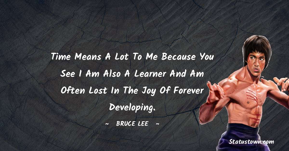 Bruce Lee  Quotes - Time means a lot to me because you see I am also a learner and am often lost in the joy of forever developing.