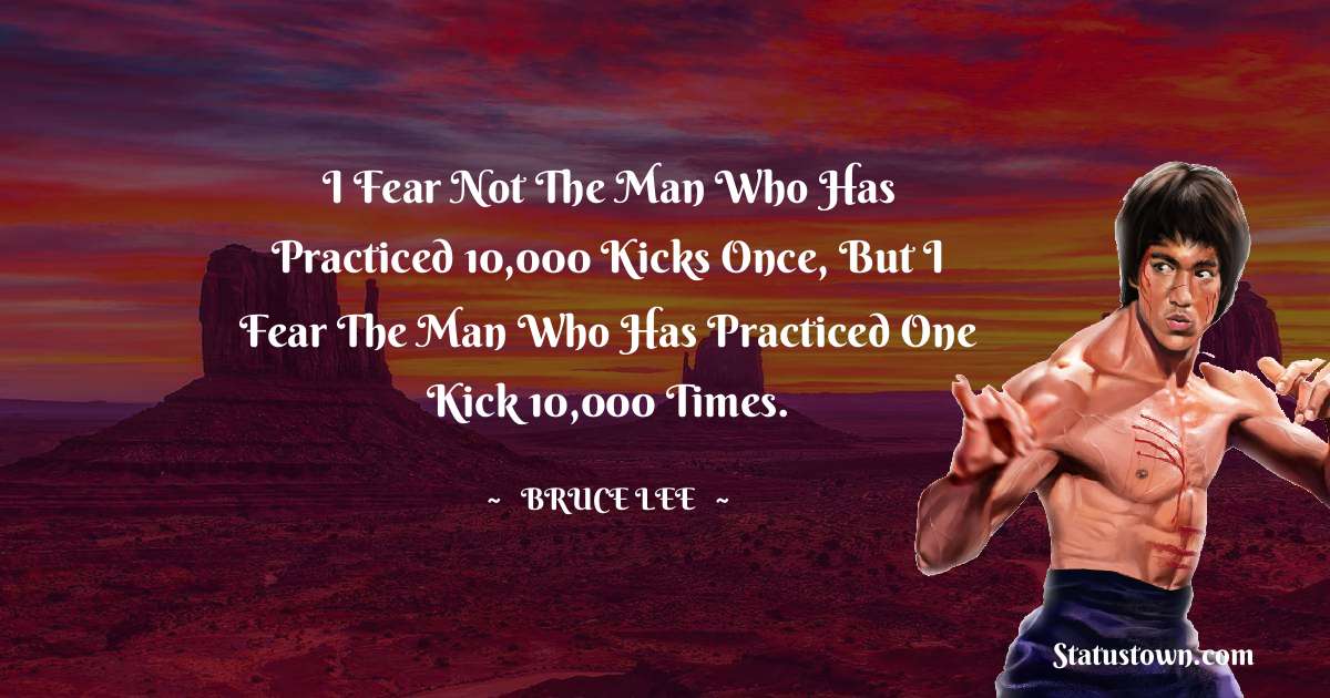 Bruce Lee  Quotes - I fear not the man who has practiced 10,000 kicks once, but I fear the man who has practiced one kick 10,000 times.