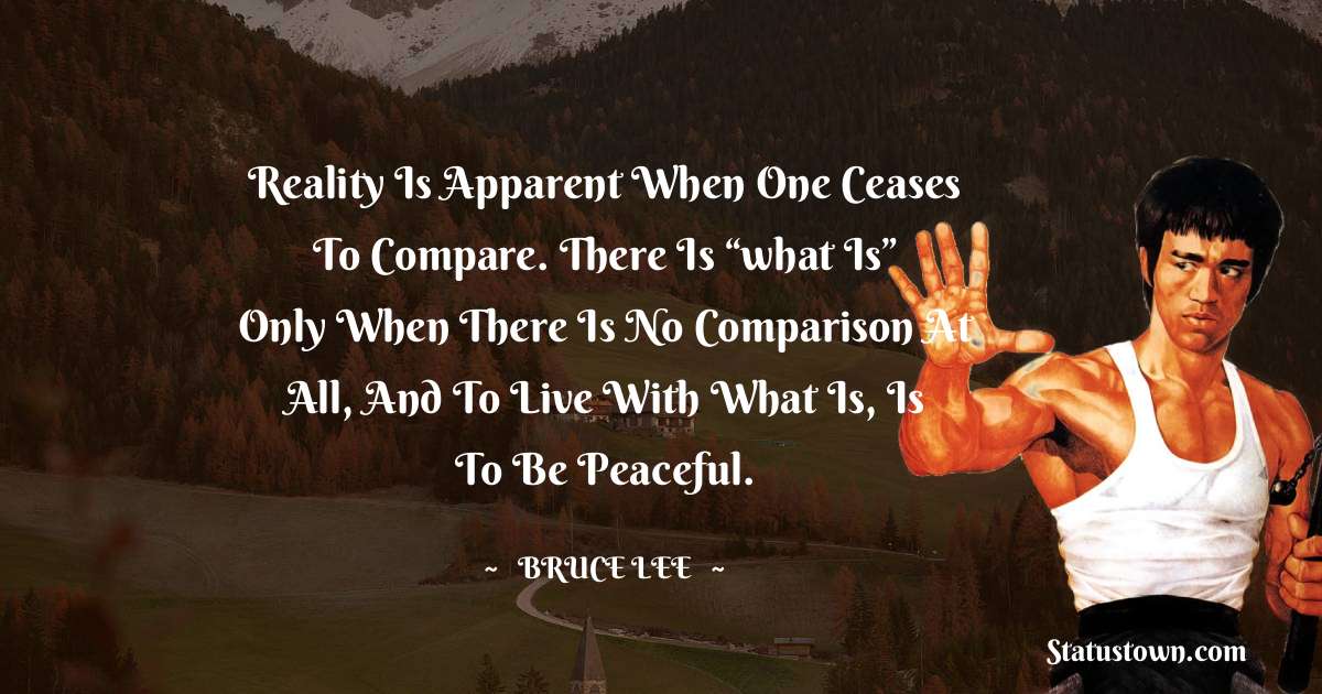 Reality is apparent when one ceases to compare. There is “what is” only when there is no comparison at all, and to live with what is, is to be peaceful. - Bruce Lee  quotes