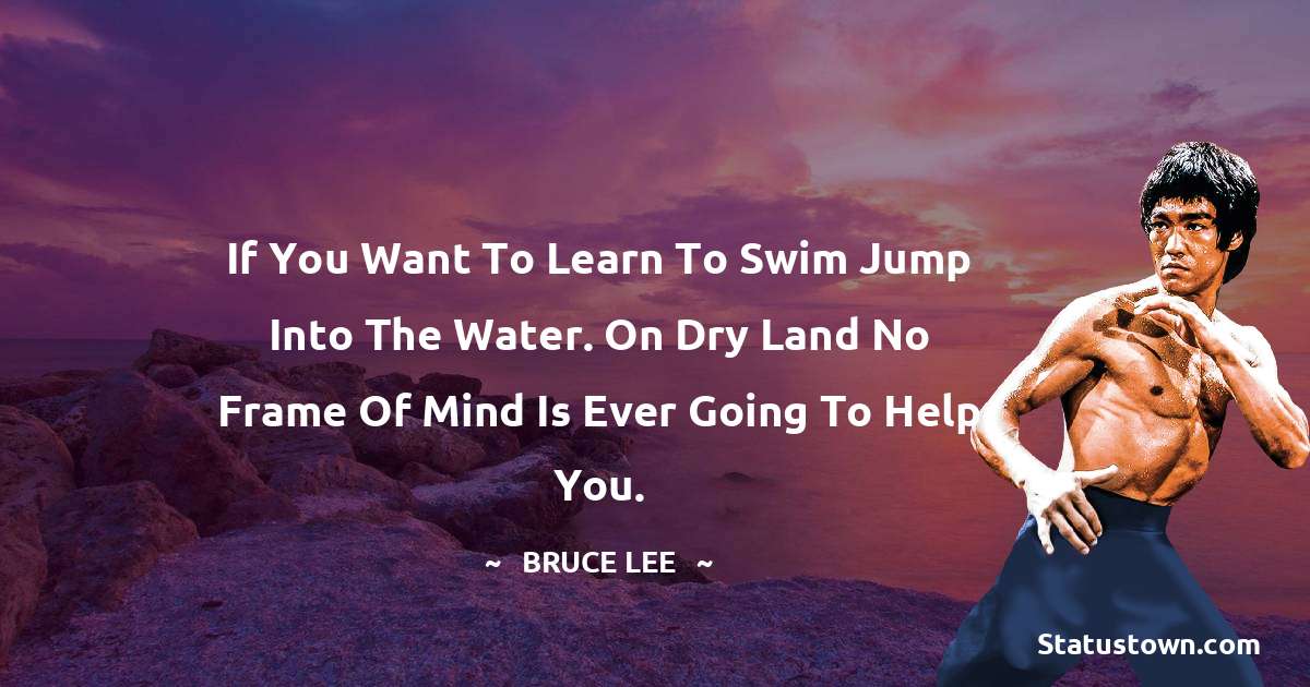 If you want to learn to swim jump into the water. On dry land no frame of mind is ever going to help you. - Bruce Lee  quotes
