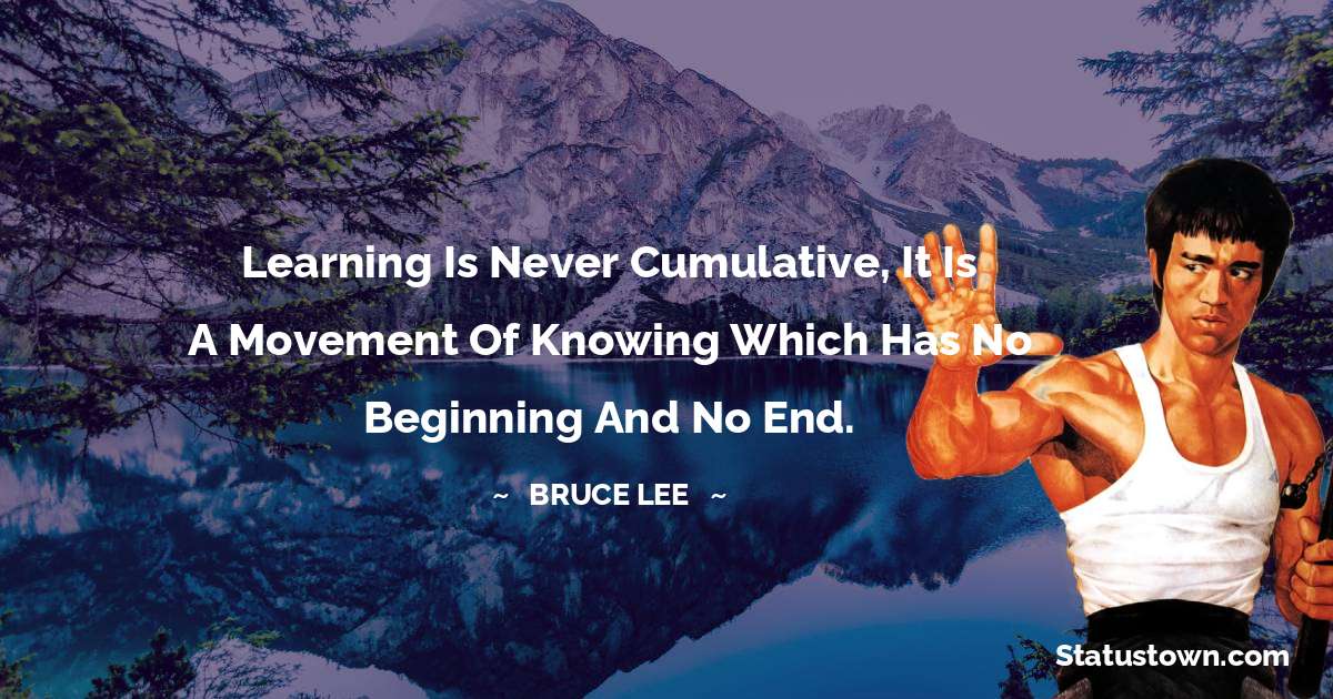 Learning is never cumulative, it is a movement of knowing which has no beginning and no end. - Bruce Lee  quotes